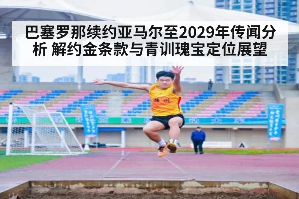 巴塞罗那续约亚马尔至2029年传闻分析 解约金条款与青训瑰宝定位展望