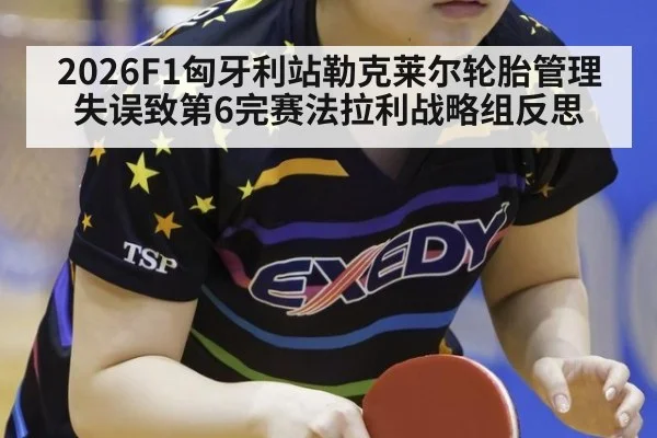 2026F1匈牙利站勒克莱尔轮胎管理失误致第6完赛法拉利战略组反思