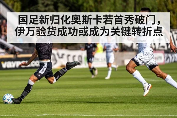 国足新归化奥斯卡若首秀破门，伊万验货成功或成为关键转折点