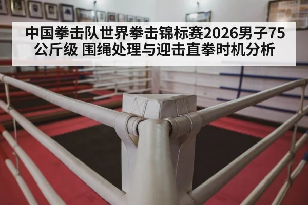中国拳击队世界拳击锦标赛2026男子75公斤级 围绳处理与迎击直拳时机分析