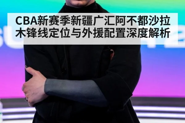 CBA新赛季新疆广汇阿不都沙拉木锋线定位与外援配置深度解析