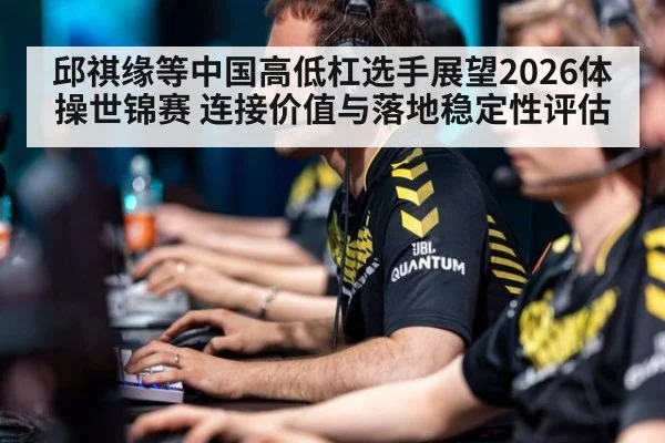 邱祺缘等中国高低杠选手展望2026体操世锦赛 连接价值与落地稳定性评估