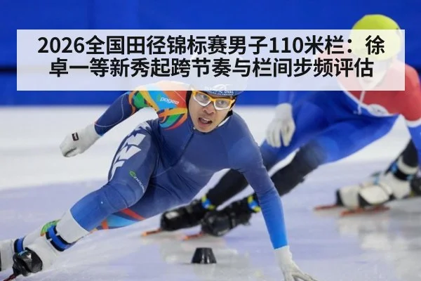 2026全国田径锦标赛男子110米栏：徐卓一等新秀起跨节奏与栏间步频评估
